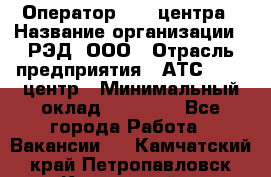 Оператор Call-центра › Название организации ­ РЭД, ООО › Отрасль предприятия ­ АТС, call-центр › Минимальный оклад ­ 45 000 - Все города Работа » Вакансии   . Камчатский край,Петропавловск-Камчатский г.